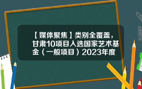 【媒体聚焦】类别全覆盖，甘肃10项目入选国家艺术基金（一般项目）2023年度资助项目-国家艺术基金
