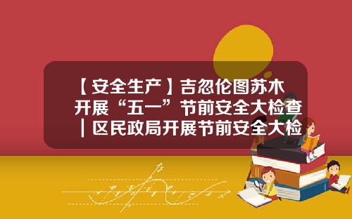 【安全生产】吉忽伦图苏木开展“五一”节前安全大检查｜区民政局开展节前安全大检查｜区住建局组织开展“五一”节前安全生产大检查-内蒙古柯达化工有限责任公司