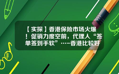 【实探】香港保险市场火爆！促销力度空前，代理人“签单签到手软”…-香港比较好的保险公司