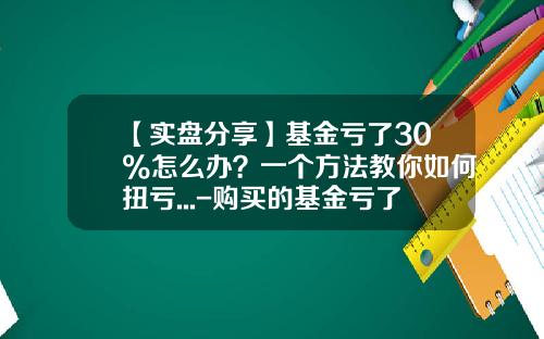 【实盘分享】基金亏了30%怎么办？一个方法教你如何扭亏...-购买的基金亏了怎么办