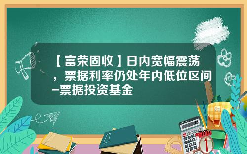 【富荣固收】日内宽幅震荡，票据利率仍处年内低位区间-票据投资基金