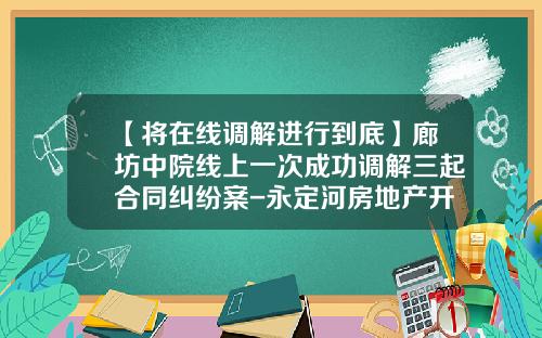 【将在线调解进行到底】廊坊中院线上一次成功调解三起合同纠纷案-永定河房地产开发有限公司