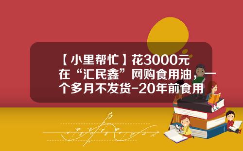 【小里帮忙】花3000元在“汇民鑫”网购食用油，一个多月不发货-20年前食用油多少钱一个