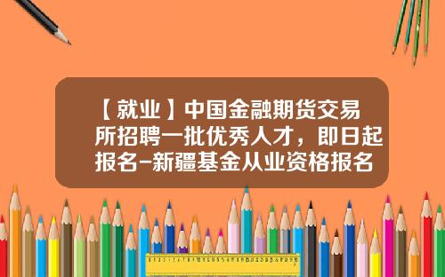 【就业】中国金融期货交易所招聘一批优秀人才，即日起报名-新疆基金从业资格报名时间