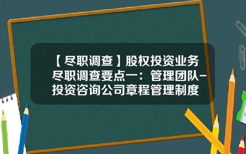 【尽职调查】股权投资业务尽职调查要点一：管理团队-投资咨询公司章程管理制度