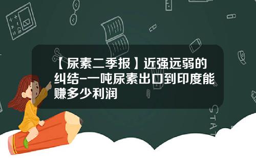【尿素二季报】近强远弱的纠结-一吨尿素出口到印度能赚多少利润