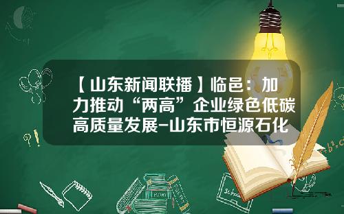 【山东新闻联播】临邑：加力推动“两高”企业绿色低碳高质量发展-山东市恒源石化公司