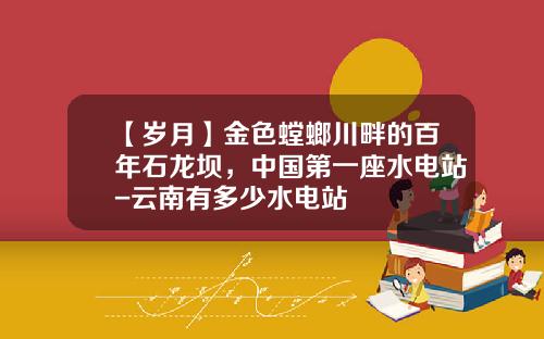 【岁月】金色螳螂川畔的百年石龙坝，中国第一座水电站-云南有多少水电站
