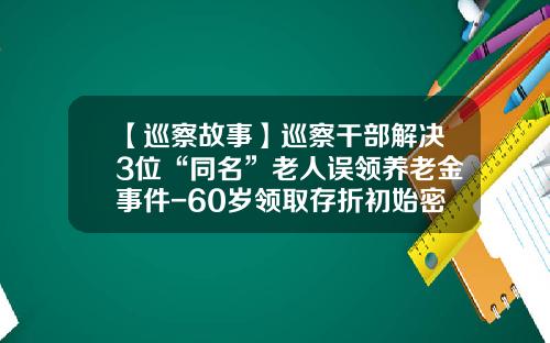 【巡察故事】巡察干部解决3位“同名”老人误领养老金事件-60岁领取存折初始密码是多少多少