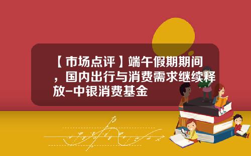 【市场点评】端午假期期间，国内出行与消费需求继续释放-中银消费基金