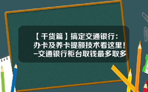 【干货篇】搞定交通银行：办卡及养卡提额技术看这里！-交通银行柜台取钱最多取多少