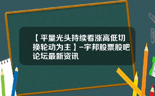 【平量光头持续看涨高低切换轮动为主】-宇邦股票股吧论坛最新资讯