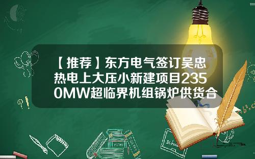 【推荐】东方电气签订吴忠热电上大压小新建项目2350MW超临界机组锅炉供货合同