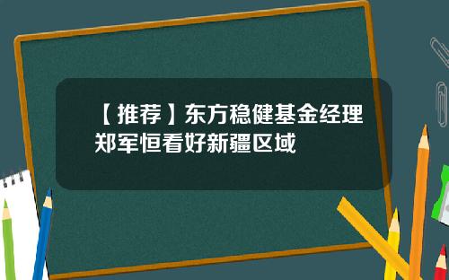 【推荐】东方稳健基金经理郑军恒看好新疆区域
