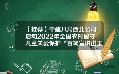 【推荐】中建八局西北公司启动2022年全国农村留守儿童关爱保护“百场宣讲进工地”活动-公司法定代表人陈建东