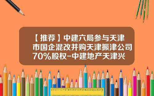 【推荐】中建六局参与天津市国企混改并购天津振津公司70%股权-中建地产天津兴渤海建设发展有限公司