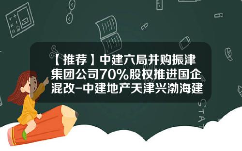 【推荐】中建六局并购振津集团公司70%股权推进国企混改-中建地产天津兴渤海建设发展有限公司