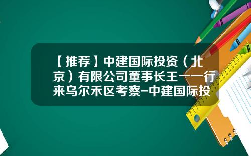 【推荐】中建国际投资（北京）有限公司董事长王一一行来乌尔禾区考察-中建国际投资有限公司新疆公司