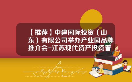 【推荐】中建国际投资（山东）有限公司举办产业园品牌推介会-江苏现代资产投资管理顾问有限公司