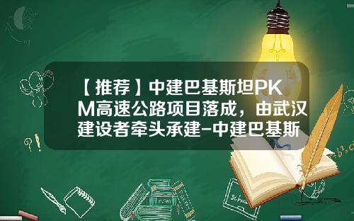 【推荐】中建巴基斯坦PKM高速公路项目落成，由武汉建设者牵头承建-中建巴基斯坦公司安全
