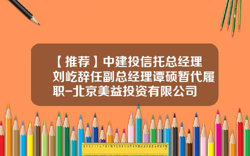 【推荐】中建投信托总经理刘屹辞任副总经理谭硕暂代履职-北京美益投资有限公司