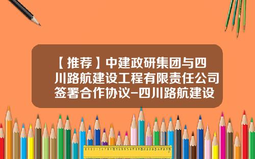 【推荐】中建政研集团与四川路航建设工程有限责任公司签署合作协议-四川路航建设工程有限责任公司
