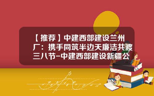 【推荐】中建西部建设兰州厂：携手同筑半边天廉洁共渡三八节-中建西部建设新疆公司