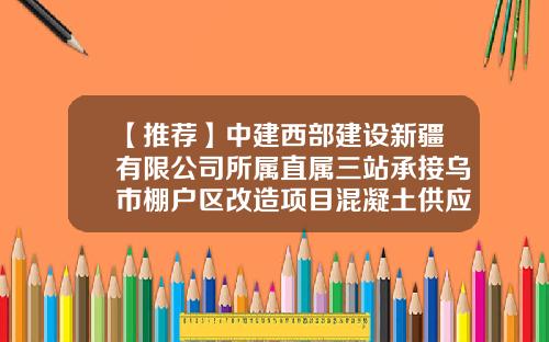 【推荐】中建西部建设新疆有限公司所属直属三站承接乌市棚户区改造项目混凝土供应任务-中建西部建设新疆公司