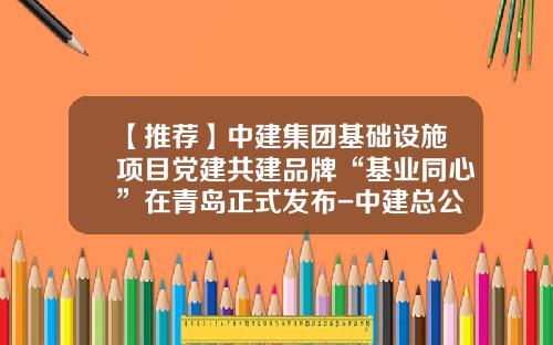 【推荐】中建集团基础设施项目党建共建品牌“基业同心”在青岛正式发布-中建总公司刘国平