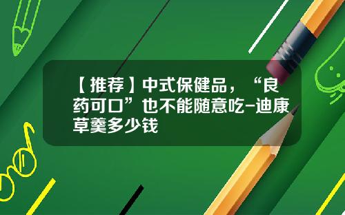 【推荐】中式保健品，“良药可口”也不能随意吃-迪康草羹多少钱