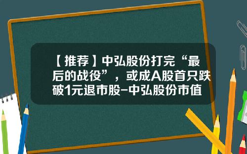 【推荐】中弘股份打完“最后的战役”，或成A股首只跌破1元退市股-中弘股份市值多少