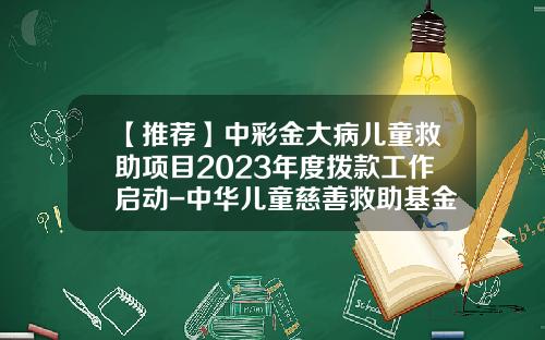 【推荐】中彩金大病儿童救助项目2023年度拨款工作启动-中华儿童慈善救助基金会