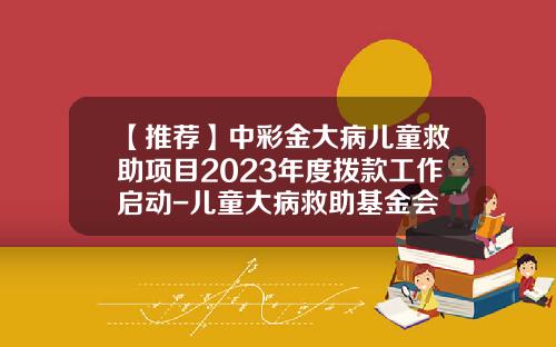 【推荐】中彩金大病儿童救助项目2023年度拨款工作启动-儿童大病救助基金会