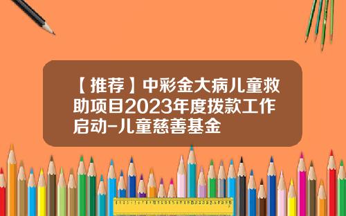 【推荐】中彩金大病儿童救助项目2023年度拨款工作启动-儿童慈善基金