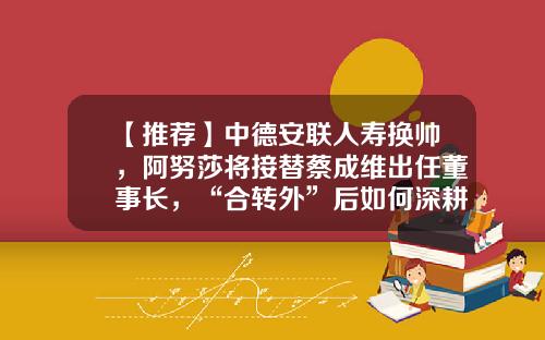 【推荐】中德安联人寿换帅，阿努莎将接替蔡成维出任董事长，“合转外”后如何深耕国内市场-中德安联人寿保险有限公司总经理