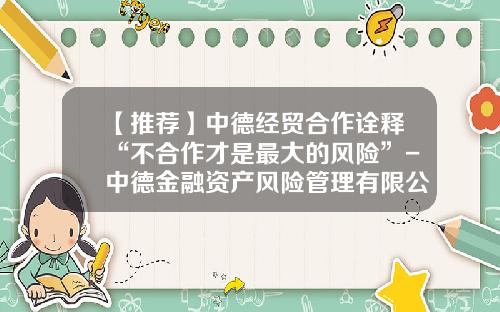 【推荐】中德经贸合作诠释“不合作才是最大的风险”-中德金融资产风险管理有限公司