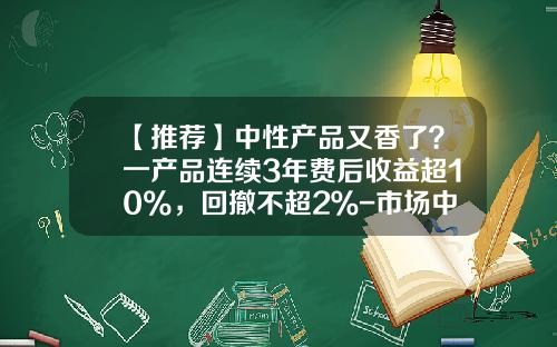 【推荐】中性产品又香了？一产品连续3年费后收益超10%，回撤不超2％-市场中性基金