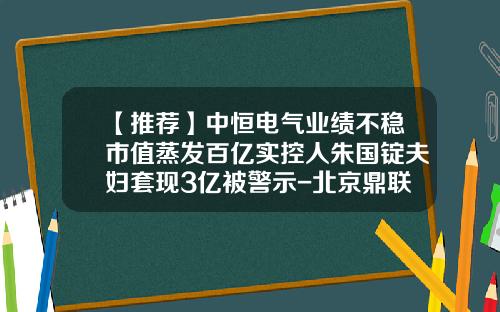 【推荐】中恒电气业绩不稳市值蒸发百亿实控人朱国锭夫妇套现3亿被警示-北京鼎联投资有限公司