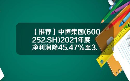 【推荐】中恒集团(600252.SH)2021年度净利润降45.47%至3.07亿元拟10派0.27元-中恒集团上市是多少钱