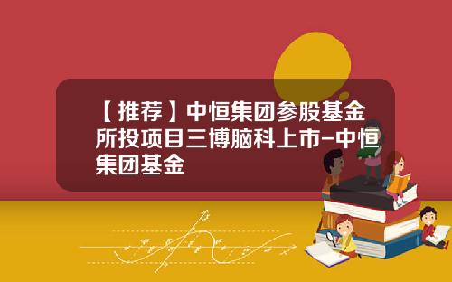 【推荐】中恒集团参股基金所投项目三博脑科上市-中恒集团基金