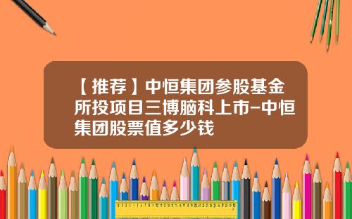 【推荐】中恒集团参股基金所投项目三博脑科上市-中恒集团股票值多少钱