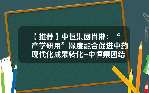 【推荐】中恒集团肖淋：“产学研用”深度融合促进中药现代化成果转化-中恒集团结石通多少钱