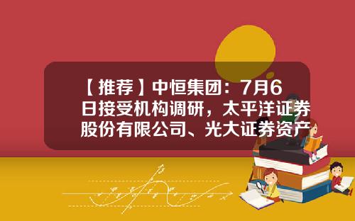 【推荐】中恒集团：7月6日接受机构调研，太平洋证券股份有限公司、光大证券资产管理有限公司参与-光大证券股份有限公司