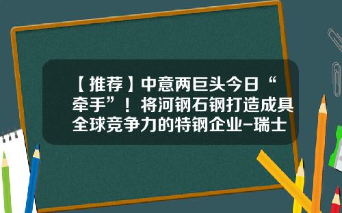 【推荐】中意两巨头今日“牵手”！将河钢石钢打造成具全球竞争力的特钢企业-瑞士德高公司