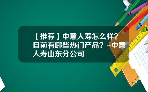 【推荐】中意人寿怎么样？目前有哪些热门产品？-中意人寿山东分公司
