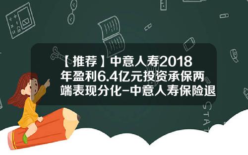 【推荐】中意人寿2018年盈利6.4亿元投资承保两端表现分化-中意人寿保险退保能退多少