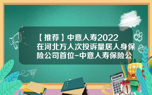 【推荐】中意人寿2022在河北万人次投诉量居人身保险公司首位-中意人寿保险公司股