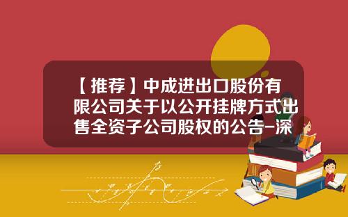 【推荐】中成进出口股份有限公司关于以公开挂牌方式出售全资子公司股权的公告-深圳中联资产评估有限公司电话