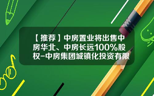 【推荐】中房置业将出售中房华北、中房长远100%股权-中房集团城镇化投资有限公司