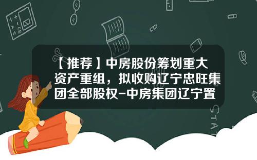 【推荐】中房股份筹划重大资产重组，拟收购辽宁忠旺集团全部股权-中房集团辽宁置业有限公司